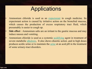 Applications
• Ammonium chloride is used as an expectorant in cough medicine. Its
expectorant action is caused by irritative action on the bronchial mucosa,
which causes the production of excess respiratory tract fluid, which
presumably is easier to cough up.
• Side effect : Ammonium salts are an irritant to the gastric mucosa and may
induce nausea and vomiting.
• Ammonium chloride is used as a systemic acidifying agent in treatment of
severe metabolic alkalosis, It also shows diuretic action ,and in high doses
produces acidic urine or to maintain the urine at an acid pH in the treatment
of some urinary-tract disorders.
 