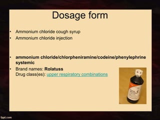 Dosage form
• Ammonium chloride cough syrup
• Ammonium chloride injection
• ammonium chloride/chlorpheniramine/codeine/phenylephrine
systemic
• Brand names: Rolatuss
Drug class(es): upper respiratory combinations
 