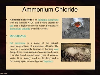 Ammonium Chloride
• Ammonium chloride is an inorganic compound
with the formula NH4Cl and a white crystalline
salt that is highly soluble in water. Solutions of
ammonium chloride are mildly acidic.
• OCCURANCE
• Sal ammoniac is a name of the natural,
mineralogical form of ammonium chloride. The
mineral is commonly formed on burning coal
dumps from condensation of coal-derived gases.
It is also found around some types of volcanic
vents. It is mainly used as fertilizer and a
flavouring agent in some types of liquorice.
 