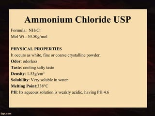 Ammonium Chloride USP
Formula: NH4Cl
Mol Wt : 53.50g/mol
PHYSICAL PROPERTIES
It occurs as white, fine or coarse crystalline powder.
Odor: odorless
Taste: cooling salty taste
Density: 1.53g/cm3
Solubility: Very soluble in water
Melting Point:338°C
PH: Its aqueous solution is weakly acidic, having PH 4.6
 