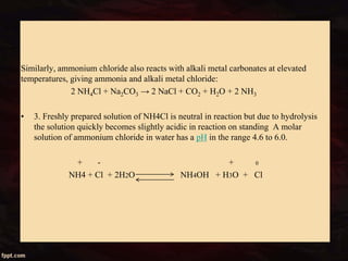 Similarly, ammonium chloride also reacts with alkali metal carbonates at elevated
temperatures, giving ammonia and alkali metal chloride:
2 NH4Cl + Na2CO3 → 2 NaCl + CO2 + H2O + 2 NH3
• 3. Freshly prepared solution of NH4Cl is neutral in reaction but due to hydrolysis
the solution quickly becomes slightly acidic in reaction on standing A molar
solution of ammonium chloride in water has a pH in the range 4.6 to 6.0.
+ - + 0
NH4 + Cl + 2H2O NH4OH + H3O + Cl
 