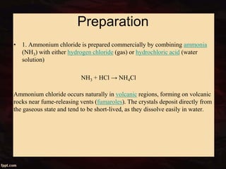 Preparation
• 1. Ammonium chloride is prepared commercially by combining ammonia
(NH3) with either hydrogen chloride (gas) or hydrochloric acid (water
solution)
NH3 + HCl → NH4Cl
Ammonium chloride occurs naturally in volcanic regions, forming on volcanic
rocks near fume-releasing vents (fumaroles). The crystals deposit directly from
the gaseous state and tend to be short-lived, as they dissolve easily in water.
 