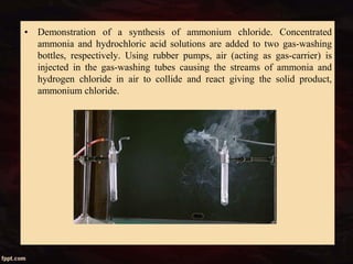 • Demonstration of a synthesis of ammonium chloride. Concentrated
ammonia and hydrochloric acid solutions are added to two gas-washing
bottles, respectively. Using rubber pumps, air (acting as gas-carrier) is
injected in the gas-washing tubes causing the streams of ammonia and
hydrogen chloride in air to collide and react giving the solid product,
ammonium chloride.
 