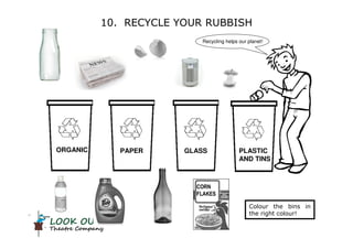 LOOK OUT!
Theatre Company
ORGANIC PLASTIC
AND TINS
GLASSPAPER
10. RECYCLE YOUR RUBBISH
Recycling helps our planet!
Colour the bins in
the right colour!
CORN
FLAKES
 