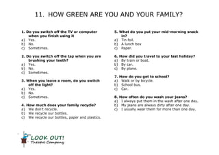 LOOK OUT!
Theatre Company
11. HOW GREEN ARE YOU AND YOUR FAMILY?
1. Do you switch off the TV or computer
when you finish using it
a) Yes.
b) No.
c) Sometimes.
2. Do you switch off the tap when you are
brushing your teeth?
a) Yes.
b) No.
c) Sometimes.
3. When you leave a room, do you switch
off the light?
a) Yes.
b) No.
c) Sometimes.
4. How much does your family recycle?
a) We don’t recycle.
b) We recycle our bottles.
c) We recycle our bottles, paper and plastics.
5. What do you put your mid-morning snack
in?
a) Tin foil.
b) A lunch box
c) Paper.
6. How did you travel to your last holiday?
a) By train or boat.
b) By car.
c) By plane.
7. How do you get to school?
a) Walk or by bicycle.
b) School bus.
c) Car.
8. How often do you wash your jeans?
a) I always put them in the wash after one day.
b) My jeans are always dirty after one day.
c) I usually wear them for more than one day.
 