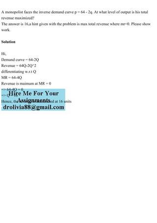 A monopolist faces the inverse demand curve p = 64 - 2q. At what level of output is his total
revenue maximized?
The answer is 16,a hint given with the problem is max total revenue where mr=0. Please show
work.
Solution
Hi,
Demand curve = 64-2Q
Revenue = 64Q-2Q^2
differentiating w.r.t Q
MR = 64-4Q
Revenue is maimum at MR = 0
=> 64-4Q = 0
=> Q = 16
Hence, the revenue is maximized at 16 units
 