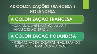 AS COLONIZAÇÕES FRANCESA E
HOLANDESA
A COLONIZAÇÃO FRANCESA
•CANADÁ, ANTILHAS, GUIANAS E
INVASÕES AO BRASIL
A COLONIZAÇÃO HOLANDESA
•FORMAÇÃO DE COMPANHIAS, TRÁFICO
NEGREIRO E INVASÕES AO BRASIL
 