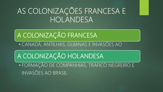 AS COLONIZAÇÕES FRANCESA E
HOLANDESA
A COLONIZAÇÃO FRANCESA
• CANADÁ, ANTILHAS, GUIANAS E INVASÕES AO
A COLONIZAÇÃO HOLANDESA
• FORMAÇÃO DE COMPANHIAS, TRÁFICO NEGREIRO E
INVASÕES AO BRASIL
 