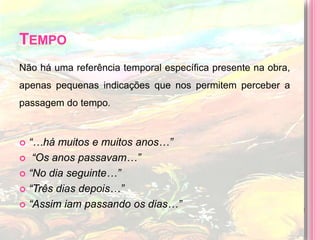 TempoNão há uma referência temporal específica presente na obra, apenas pequenas indicações que nos permitem perceber a passagem do tempo.“…há muitos e muitos anos…” “Os anos passavam…”“No dia seguinte…”“Três dias depois…”“Assim iam passando os dias…”