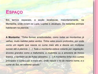 EspaçoEm termos espaciais, a acção localiza-se, maioritariamente, na Montanha, onde viviam os Lupis, Lupões e Jacalupis. Os restantes animais habitavam na planície.A Montanha: “Tinha formas arredondadas, como todas as montanhas já velhas, muito batidas pelos ventos. Tinha vales pouco profundos, por onde corria um regato que nascia no cume mais alto e descia em múltiplas curvas até à planície. (…) Toda a montanha estava coberta por vegetação: árvores grandes como a mafumeira, a mulemba ou a amoreira de tronco branco, e também as de frutas silvestres. (…) A montanha tinha dois cumes principais: o cume Lupi, o mais alto, onde nascia o rio de mesmo nome, e o cume do Sol, no extremo oposto.”