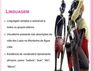 LinguagemLinguagem simples e acessível a todos os grupos etários.Visualismo presente nas descrições da vida dos Lupis na Montanha da Água Lilás.Existência de vocabulário tipicamente africano, como: “estória”, “bué”, “Xé!”, “Morro”.
