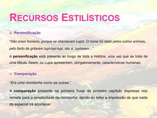 Personificação“Não eram homens, porque se chamavam Lupis. O nome foi dado pelos outros animais, pelo facto de gritarem lupi-lupi-lupi, isto é, lupilarem…” A personificação está presente ao longo de toda a história, uma vez que se trata de uma fábula. Assim, os Lupis apresentam, obrigatoriamente, características humanas.Comparação“Era uma montanha como as outras.” A comparação presente na primeira frase do primeiro capítulo depressa nos remete para a simplicidade da montanha, dando ao leitor a impressão de que nada de especial irá acontecer .Recursos Estilísticos 