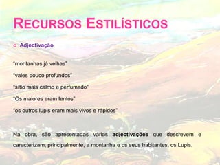 Recursos Estilísticos Adjectivação“montanhas já velhas”“vales pouco profundos”“sítio mais calmo e perfumado” “Os maiores eram lentos”“os outros lupis eram mais vivos e rápidos”Na obra, são apresentadas várias adjectivações que descrevem e caracterizam, principalmente, a montanha e os seus habitantes, os Lupis.