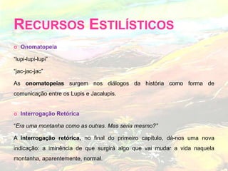 Recursos Estilísticos Onomatopeia“lupi-lupi-lupi”“jac-jac-jac”As onomatopeias surgem nos diálogos da história como forma de comunicação entre os Lupis e Jacalupis.Interrogação Retórica“Era uma montanha como as outras. Mas seria mesmo?”A interrogação retórica, no final do primeiro capítulo, dá-nos uma nova indicação: a iminência de que surgirá algo que vai mudar a vida naquela montanha, aparentemente, normal. 