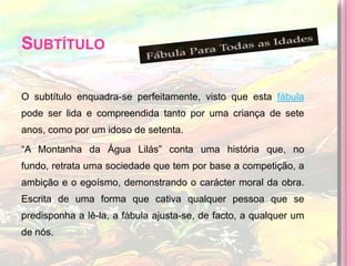 Subtítulo O subtítulo enquadra-se perfeitamente, visto que esta fábula pode ser lida e compreendida tanto por uma criança de sete anos, como por um idoso de setenta.“A Montanha da Água Lilás” conta uma história que, no fundo, retrata uma sociedade que tem por base a competição, a ambição e o egoísmo, demonstrando o carácter moral da obra. Escrita de uma forma que cativa qualquer pessoa que se predisponha a lê-la, a fábula ajusta-se, de facto, a qualquer um de nós.