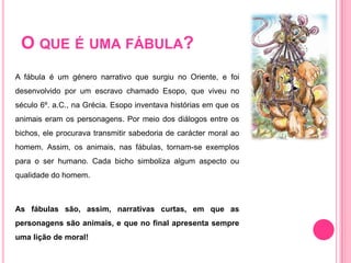O que é uma fábula?A fábula é um género narrativo que surgiu no Oriente, e foi desenvolvido por um escravo chamado Esopo, que viveu no século 6º. a.C., na Grécia. Esopo inventava histórias em que os animais eram os personagens. Por meio dos diálogos entre os bichos, ele procurava transmitir sabedoria de carácter moral ao homem. Assim, os animais, nas fábulas, tornam-se exemplos para o ser humano. Cada bicho simboliza algum aspecto ou qualidade do homem.As fábulas são, assim, narrativas curtas, em que as personagens são animais, e que no final apresenta sempre  uma lição de moral!