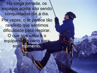 Na longa jornada, os espaços acima vão sendo conquistados dia a dia. Por vezes, o ar parece tão rarefeito que sentimos dificuldade para respirar. O que nos salva é o equipamento certo para este  momento. 