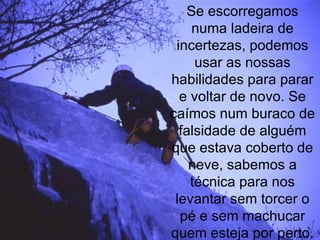 Se escorregamos numa ladeira de incertezas, podemos usar as nossas habilidades para parar e voltar de novo. Se caímos num buraco de falsidade de alguém que estava coberto de neve, sabemos a técnica para nos levantar sem torcer o pé e sem machucar quem esteja por perto. 