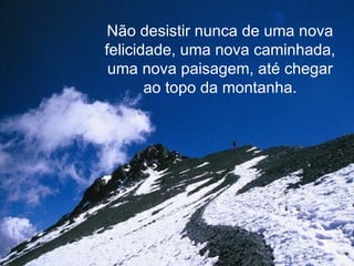Não desistir nunca de uma nova felicidade, uma nova caminhada, uma nova paisagem, até chegar ao topo da montanha. 