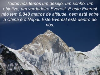 Todos nós temos um desejo, um sonho, um objetivo, um verdadeiro Everest. E este Everest não tem 8.848 metros de altitude, nem está entre a China e o Nepal. Este Everest está dentro de nós. 