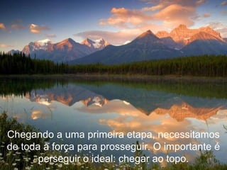 Chegando a uma primeira etapa, necessitamos de toda a força para prosseguir. O importante é perseguir o ideal: chegar ao topo. 