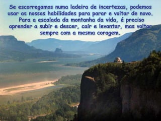 Se escorregamosnumaladeira de incertezas, podemosusar as nossashabilidadesparaparar e voltar de novo.  Para a escalada da montanha da vida, é precisoaprender a subir e descer, cair e levantar, mas voltarsempre com a mesmacoragem. 