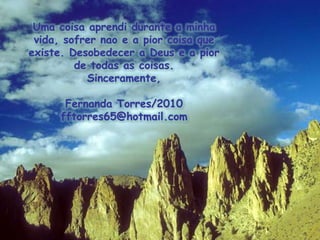 Uma coisaaprendidurante a minhavida, sofrernao e a piorcoisaqueexiste. Desobedecer a Deus e a pior de todas as coisas.Sinceramente,Fernanda Torres/2010fftorres65@hotmail.com