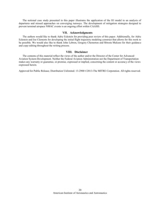 American Institute of Aeronautics and Astronautics
20
The notional case study presented in this paper illustrates the application of the IO model to an analysis of
departures and missed approaches on converging runways. The development of mitigation strategies designed to
prevent terminal airspace NMAC events is an ongoing effort within CAASD.
VII. Acknowledgments
The authors would like to thank Adric Eckstein for providing peer review of this paper. Additionally, for Adric
Eckstein and Joe Clements for developing the initial flight trajectory modeling construct that allows for this work to
be possible. We would also like to thank John Lebron, Gregory Chesterton and Shweta Mulcare for their guidance
and copy-editing throughout the writing process.
VIII. Disclaimer
The contents of this material reflect the views of the author and/or the Director of the Center for Advanced
Aviation System Development. Neither the Federal Aviation Administration nor the Department of Transportation
makes any warranty or guarantee, or promise, expressed or implied, concerning the content or accuracy of the views
expressed herein.
Approved for Public Release; Distribution Unlimited. 13-2900 ©2013-The MITRE Corporation. All rights reserved.
 