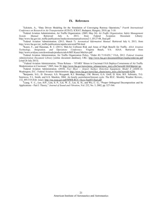 American Institute of Aeronautics and Astronautics
21
IX. References
1
Eckstein, A., “Data Driven Modeling for the Simulation of Converging Runway Operations,” Fourth International
Conference on Research in Air Transportation (ICRAT), ICRAT, Budapest, Hungary, 2010, pp. 3-10.
2
Federal Aviation Administration, Air Traffic Organization. (2005, May 24). Air Traffic Organization, Safety Management
System Manual. Retrieved July 6, 2013, from Federal Avaiation Document Library:
http://www.faa.gov/air_traffic/publications/media/atosmsmanualversion2-1_05-27-08_final.pdf
3
Federal Aviation Administration. (2013, March 7). Aeronatical Information Manual. Retrieved July 6, 2013, from
http://www.faa.gov/air_traffic/publications/atpubs/aim/aim0706.html
4
Kunzi, F., and Hansman, R. J. (2011). Mid-Air Collision Risk and Areas of High Benefit for Traffic. AIAA Aviation
Technology, Integration, and Operations Conference. Virginia Beach, VA: AIAA. Retrieved from
http://www.avidyne.com/downloads/products/ads-b/MIT.Kunzi.MidAirs.pdf
5
Federal Aviation Administration, Air Traffic Organization Policy, “Order JO 7110.65U,” FAA, 2012. Federal Aviation
Administration Document Library [online document database], URL: http://www.faa.gov/documentlibrary/media/order/atc.pdf
[cited 26 July 2013].
6
Federal Aviation Administration, “Press Release – ‘STARS’ Shines in Cincinnati FAA Deploys Cornerstone of Air Traffic
Modernization in Cincinnati,” 2005, June 30, http://www.faa.gov/news/press_releases/news_story.cfm?newsId=6643&print=go
7
Federal Aviation Administration. (2010). Fact Sheet – Airport Surface Detection Equipment, Model X (ASDE-X).
Washington, D.C.: Federal Aviation Administration. http://www.faa.gov/news/fact_sheets/news_story.cfm?newsId=6296
8
Benjamin, S.G., D. Devenyi, S.S. Weygandt, K.J. Brundage, J.M. Brown, G.A. Grell, D. Kim, B.E. Schwartz, T.G.
Smirnova, T.L. Smith, and G.S. Manikin, 2004: An hourly assimilation/forecast cycle: The RUC. Monthly Weather Review.,
132, 495-518 (Feb. issue). http://ruc.noaa.gov/pdf/MWR-RUC-1hcyc-Sept03-final.pdf
9
Liang, Y. C., Lee, H.P., Lim, S. P., Lin, W. Z., Lee, K. H., and Wu, C. G., “Proper Orthogonal Decomposition and Its
Applications – Part I: Theory,” Journal of Sound and Vibration, Vol. 252, No. 3, 2002, pp. 527-544.
 