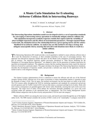American Institute of Aeronautics and Astronautics
1
A Monte Carlo Simulation for Evaluating
Airborne Collision Risk in Intersecting Runways
M. Henry*
, S. Schmitz†
, K. Kelbaugh‡
, and N. Revenko‡
The MITRE Corporation, McLean, Virginia, 22102
I. Abstract
The Intersecting Operations simulation model was developed to derive a set of separation standards
for converging or intersecting runway operations to statistically mitigate airborne collision risk.
This simulation incorporates synthetic trajectory models that capture both the variability of
observed flight trajectories and the effects of environmental parameters. Through repeated Monte
Carlo trials, the simulation derives the relationship between a given spacing metric and the relative
likelihood of an airborne collision. An analyst may use this method to develop a strategy that
mitigates unacceptable risk by ensuring that aircraft avoid situations more likely to result in a
midair collision.
II. Introduction
he Intersecting Operations (IO) model provides a novel quantitative method to assess airborne collision risk at
or near the intersection of runways, or their extended centerlines in the case of converging runways. This
approach uses data-driven trajectory models that allow for the Monte Carlo simulation of aircraft operations on a
pair of runways. The statistical trajectory models previously introduced in “Data Driven Modeling for the
Simulation of Converging Runway Operations”1
are adapted to allow for the generation of random trajectories for
specified environmental conditions. This adaptation ensures that the resulting trajectories better match the observed
behavior of aircraft at a particular airport. This paper introduces the design of the Intersecting Operations simulation,
describes the development of trajectory models, and provides a notional case study for the application of the IO
model to derive a risk mitigation strategy.
III. Background
The Federal Aviation Administration (FAA) is chartered to ensure the efficient and safe use of the National
Airspace System (NAS). Efficient use of air space in proximity to major metropolitan airports is essential to meet
the demands of today’s NAS. This air space, the terminal environment, has the most dense air traffic in the NAS.
The FAA ensures safety throughout the NAS by instituting regulations and standards for commercial and private
aircraft operators and Air Traffic Control (ATC) services that ensure a consistent and high level of safety. Risks with
more serious consequences are guarded against with stricter safety thresholds, ensuring that such events occur less
frequently. The target level of safety (TLS) defines the maximum allowable probability of a given risk event
occurring (either per operation or per operational hour, as appropriate). The FAA Safety Management System
(SMS) manual categorizes risks by their severity and prescribes a TLS for each risk category.2
Midair collisions (MAC) are among the most severe events, and must be prevented through the use of the highest
safety levels. The SMS manual considers the severity of MAC events to be “catastrophic,” a category reserved for
*
Lead Aviation Systems Engineer, Department of Western/International Airports and Airspace, 7525 Colshire Dr.,
McLean, VA 22102 M/S N370, AIAA Member.
†
Senior Operations Research Analyst, Department of Operations Research and Systems Analysis, 7525 Colshire
Dr., McLean, VA 22102 M/S H617, AIAA Member.
‡
Senior Aviation Systems Engineer, Department of Western/International Airports and Airspace, 7525 Colshire Dr.,
McLean, VA 22102 M/S N370.
T
 