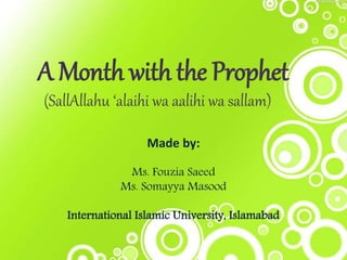 A Month with the Prophet 
(SallAllahu ‘alaihi wa aalihi wa sallam) 
Made by: 
Ms. Fouzia Saeed 
Ms. Somayya Masood 
International Islamic University, Islamabad 
 