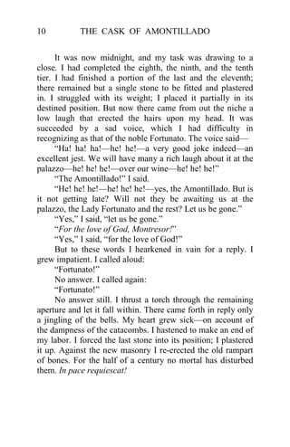 10          THE CASK OF AMONTILLADO


      It was now midnight, and my task was drawing to a
close. I had completed the eighth, the ninth, and the tenth
tier. I had finished a portion of the last and the eleventh;
there remained but a single stone to be fitted and plastered
in. I struggled with its weight; I placed it partially in its
destined position. But now there came from out the niche a
low laugh that erected the hairs upon my head. It was
succeeded by a sad voice, which I had difficulty in
recognizing as that of the noble Fortunato. The voice said—
      “Ha! ha! ha!—he! he!—a very good joke indeed—an
excellent jest. We will have many a rich laugh about it at the
palazzo—he! he! he!—over our wine—he! he! he!”
      “The Amontillado!” I said.
      “He! he! he!—he! he! he!—yes, the Amontillado. But is
it not getting late? Will not they be awaiting us at the
palazzo, the Lady Fortunato and the rest? Let us be gone.”
      “Yes,” I said, “let us be gone.”
      “For the love of God, Montresor!”
      “Yes,” I said, “for the love of God!”
      But to these words I hearkened in vain for a reply. I
grew impatient. I called aloud:
      “Fortunato!”
      No answer. I called again:
      “Fortunato!”
      No answer still. I thrust a torch through the remaining
aperture and let it fall within. There came forth in reply only
a jingling of the bells. My heart grew sick—on account of
the dampness of the catacombs. I hastened to make an end of
my labor. I forced the last stone into its position; I plastered
it up. Against the new masonry I re-erected the old rampart
of bones. For the half of a century no mortal has disturbed
them. In pace requiescat!
 