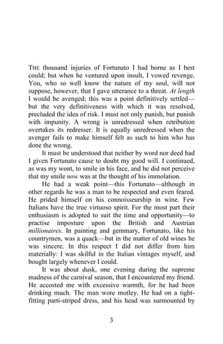 THE thousand injuries of Fortunato I had borne as I best
could; but when he ventured upon insult, I vowed revenge.
You, who so well know the nature of my soul, will not
suppose, however, that I gave utterance to a threat. At length
I would be avenged; this was a point definitively settled—
but the very definitiveness with which it was resolved,
precluded the idea of risk. I must not only punish, but punish
with impunity. A wrong is unredressed when retribution
overtakes its redresser. It is equally unredressed when the
avenger fails to make himself felt as such to him who has
done the wrong.
      It must be understood that neither by word nor deed had
I given Fortunato cause to doubt my good will. I continued,
as was my wont, to smile in his face, and he did not perceive
that my smile now was at the thought of his immolation.
      He had a weak point—this Fortunato—although in
other regards he was a man to be respected and even feared.
He prided himself on his connoisseurship in wine. Few
Italians have the true virtuoso spirit. For the most part their
enthusiasm is adopted to suit the time and opportunity—to
practise imposture upon the British and Austrian
millionaires. In painting and gemmary, Fortunato, like his
countrymen, was a quack—but in the matter of old wines he
was sincere. In this respect I did not differ from him
materially: I was skilful in the Italian vintages myself, and
bought largely whenever I could.
      It was about dusk, one evening during the supreme
madness of the carnival season, that I encountered my friend.
He accosted me with excessive warmth, for he had been
drinking much. The man wore motley. He had on a tight-
fitting parti-striped dress, and his head was surmounted by

                              3
 