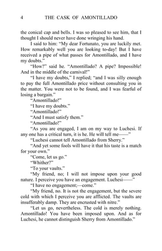4           THE CASK OF AMONTILLADO


the conical cap and bells. I was so pleased to see him, that I
thought I should never have done wringing his hand.
     I said to him: “My dear Fortunato, you are luckily met.
How remarkably well you are looking to-day! But I have
received a pipe of what passes for Amontillado, and I have
my doubts.”
     “How?” said he. “Amontillado? A pipe? Impossible!
And in the middle of the carnival!”
     “I have my doubts,” I replied; “and I was silly enough
to pay the full Amontillado price without consulting you in
the matter. You were not to be found, and I was fearful of
losing a bargain.”
     “Amontillado!”
     “I have my doubts.”
     “Amontillado!”
     “And I must satisfy them.”
     “Amontillado!”
     “As you are engaged, I am on my way to Luchesi. If
any one has a critical turn, it is he. He will tell me——”
     “Luchesi cannot tell Amontillado from Sherry.”
     “And yet some fools will have it that his taste is a match
for your own.”
     “Come, let us go.”
     “Whither?”
     “To your vaults.”
     “My friend, no; I will not impose upon your good
nature. I perceive you have an engagement. Luchesi——”
     “I have no engagement;—come.”
     “My friend, no. It is not the engagement, but the severe
cold with which I perceive you are afflicted. The vaults are
insufferably damp. They are encrusted with nitre.”
     “Let us go, nevertheless. The cold is merely nothing.
Amontillado! You have been imposed upon. And as for
Luchesi, he cannot distinguish Sherry from Amontillado.”
 