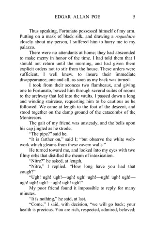 EDGAR ALLAN POE                           5


     Thus speaking, Fortunato possessed himself of my arm.
Putting on a mask of black silk, and drawing a roquelaire
closely about my person, I suffered him to hurry me to my
palazzo.
     There were no attendants at home; they had absconded
to make merry in honor of the time. I had told them that I
should not return until the morning, and had given them
explicit orders not to stir from the house. These orders were
sufficient, I well knew, to insure their immediate
disappearance, one and all, as soon as my back was turned.
     I took from their sconces two flambeaux, and giving
one to Fortunato, bowed him through several suites of rooms
to the archway that led into the vaults. I passed down a long
and winding staircase, requesting him to be cautious as he
followed. We came at length to the foot of the descent, and
stood together on the damp ground of the catacombs of the
Montresors.
     The gait of my friend was unsteady, and the bells upon
his cap jingled as he strode.
     “The pipe?” said he.
     “It is farther on,” said I; “but observe the white web-
work which gleams from these cavern walls.”
     He turned toward me, and looked into my eyes with two
filmy orbs that distilled the rheum of intoxication.
     “Nitre?” he asked, at length.
     “Nitre,” I replied. “How long have you had that
cough?”
     “Ugh! ugh! ugh!—ugh! ugh! ugh!—ugh! ugh! ugh!—
ugh! ugh! ugh!—ugh! ugh! ugh!”
     My poor friend found it impossible to reply for many
minutes.
     “It is nothing,” he said, at last.
     “Come,” I said, with decision, “we will go back; your
health is precious. You are rich, respected, admired, beloved;
 