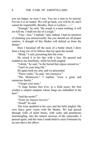6           THE CASK OF AMONTILLADO


you are happy, as once I was. You are a man to be missed.
For me it is no matter. We will go back; you will be ill, and I
cannot be responsible. Besides, there is Luchesi——”
     “Enough,” he said; “the cough is a mere nothing; it will
not kill me. I shall not die of a cough.”
     “True—true,” I replied; “and, indeed, I had no intention
of alarming you unnecessarily; but you should use all proper
caution. A draught of this Medoc will defend us from the
damps.”
     Here I knocked off the neck of a bottle which I drew
from a long row of its fellows that lay upon the mould.
     “Drink,” I said, presenting him the wine.
     He raised it to his lips with a leer. He paused and
nodded to me familiarly, while his bells jingled.
     “I drink,” he said, “to the buried that repose around us.”
     “And I to your long life.”
     He again took my arm, and we proceeded.
     “These vaults,” he said, “are extensive.”
     “The Montresors,” I replied, “were a great and
numerous family.”
     “I forget your arms.”
     “A huge human foot d’or, in a field azure; the foot
crushes a serpent rampant whose fangs are imbedded in the
heel.”
     “And the motto?”
     “Nemo me impune lacessit.”
     “Good!” he said.
     The wine sparkled in his eyes and the bells jingled. My
own fancy grew warm with the Medoc. We had passed
through walls of piled bones, with casks and puncheons
intermingling, into the inmost recesses of the catacombs. I
paused again, and this time I made bold to seize Fortunato by
an arm above the elbow.
 