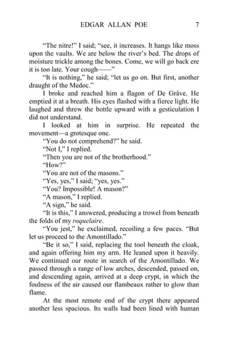 EDGAR ALLAN POE                              7


       “The nitre!” I said; “see, it increases. It hangs like moss
upon the vaults. We are below the river’s bed. The drops of
moisture trickle among the bones. Come, we will go back ere
it is too late. Your cough——”
       “It is nothing,” he said; “let us go on. But first, another
draught of the Medoc.”
       I broke and reached him a flagon of De Grâve. He
emptied it at a breath. His eyes flashed with a fierce light. He
laughed and threw the bottle upward with a gesticulation I
did not understand.
       I looked at him in surprise. He repeated the
movement—a grotesque one.
       “You do not comprehend?” he said.
       “Not I,” I replied.
       “Then you are not of the brotherhood.”
       “How?”
       “You are not of the masons.”
       “Yes, yes,” I said; “yes, yes.”
       “You? Impossible! A mason?”
       “A mason,” I replied.
       “A sign,” he said.
       “It is this,” I answered, producing a trowel from beneath
the folds of my roquelaire.
       “You jest,” he exclaimed, recoiling a few paces. “But
let us proceed to the Amontillado.”
       “Be it so,” I said, replacing the tool beneath the cloak,
and again offering him my arm. He leaned upon it heavily.
We continued our route in search of the Amontillado. We
passed through a range of low arches, descended, passed on,
and descending again, arrived at a deep crypt, in which the
foulness of the air caused our flambeaux rather to glow than
flame.
       At the most remote end of the crypt there appeared
another less spacious. Its walls had been lined with human
 