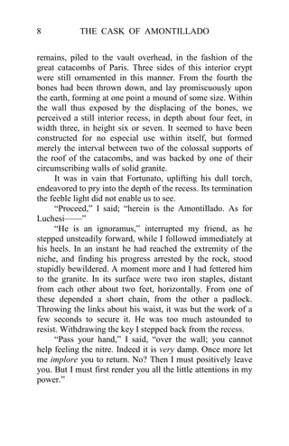 8           THE CASK OF AMONTILLADO


remains, piled to the vault overhead, in the fashion of the
great catacombs of Paris. Three sides of this interior crypt
were still ornamented in this manner. From the fourth the
bones had been thrown down, and lay promiscuously upon
the earth, forming at one point a mound of some size. Within
the wall thus exposed by the displacing of the bones, we
perceived a still interior recess, in depth about four feet, in
width three, in height six or seven. It seemed to have been
constructed for no especial use within itself, but formed
merely the interval between two of the colossal supports of
the roof of the catacombs, and was backed by one of their
circumscribing walls of solid granite.
      It was in vain that Fortunato, uplifting his dull torch,
endeavored to pry into the depth of the recess. Its termination
the feeble light did not enable us to see.
      “Proceed,” I said; “herein is the Amontillado. As for
Luchesi——”
      “He is an ignoramus,” interrupted my friend, as he
stepped unsteadily forward, while I followed immediately at
his heels. In an instant he had reached the extremity of the
niche, and finding his progress arrested by the rock, stood
stupidly bewildered. A moment more and I had fettered him
to the granite. In its surface were two iron staples, distant
from each other about two feet, horizontally. From one of
these depended a short chain, from the other a padlock.
Throwing the links about his waist, it was but the work of a
few seconds to secure it. He was too much astounded to
resist. Withdrawing the key I stepped back from the recess.
      “Pass your hand,” I said, “over the wall; you cannot
help feeling the nitre. Indeed it is very damp. Once more let
me implore you to return. No? Then I must positively leave
you. But I must first render you all the little attentions in my
power.”
 