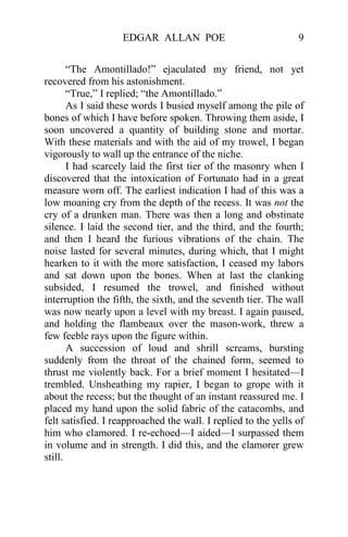EDGAR ALLAN POE                              9


       “The Amontillado!” ejaculated my friend, not yet
recovered from his astonishment.
       “True,” I replied; “the Amontillado.”
       As I said these words I busied myself among the pile of
bones of which I have before spoken. Throwing them aside, I
soon uncovered a quantity of building stone and mortar.
With these materials and with the aid of my trowel, I began
vigorously to wall up the entrance of the niche.
       I had scarcely laid the first tier of the masonry when I
discovered that the intoxication of Fortunato had in a great
measure worn off. The earliest indication I had of this was a
low moaning cry from the depth of the recess. It was not the
cry of a drunken man. There was then a long and obstinate
silence. I laid the second tier, and the third, and the fourth;
and then I heard the furious vibrations of the chain. The
noise lasted for several minutes, during which, that I might
hearken to it with the more satisfaction, I ceased my labors
and sat down upon the bones. When at last the clanking
subsided, I resumed the trowel, and finished without
interruption the fifth, the sixth, and the seventh tier. The wall
was now nearly upon a level with my breast. I again paused,
and holding the flambeaux over the mason-work, threw a
few feeble rays upon the figure within.
       A succession of loud and shrill screams, bursting
suddenly from the throat of the chained form, seemed to
thrust me violently back. For a brief moment I hesitated—I
trembled. Unsheathing my rapier, I began to grope with it
about the recess; but the thought of an instant reassured me. I
placed my hand upon the solid fabric of the catacombs, and
felt satisfied. I reapproached the wall. I replied to the yells of
him who clamored. I re-echoed—I aided—I surpassed them
in volume and in strength. I did this, and the clamorer grew
still.
 