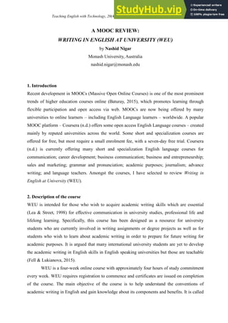 Teaching English with Technology, 20(4), 96-104, http://www.tewtjournal.org 96
A MOOC REVIEW:
WRITING IN ENGLISH AT UNIVERSITY (WEU)
by Nashid Nigar
Monash University, Australia
nashid.nigar@monash.edu
1. Introduction
Recent development in MOOCs (Massive Open Online Courses) is one of the most prominent
trends of higher education courses online (Baturay, 2015), which promotes learning through
flexible participation and open access via web. MOOCs are now being offered by many
universities to online learners – including English Language learners – worldwide. A popular
MOOC platform – Coursera (n.d.) offers some open access English Language courses – created
mainly by reputed universities across the world. Some short and specialization courses are
offered for free, but most require a small enrolment fee, with a seven-day free trial. Coursera
(n.d.) is currently offering many short and specialization English language courses for
communication; career development; business communication; business and entrepreneurship;
sales and marketing; grammar and pronunciation; academic purposes; journalism; advance
writing; and language teachers. Amongst the courses, I have selected to review Writing in
English at University (WEU).
2. Description of the course
WEU is intended for those who wish to acquire academic writing skills which are essential
(Lea & Street, 1998) for effective communication in university studies, professional life and
lifelong learning. Specifically, this course has been designed as a resource for university
students who are currently involved in writing assignments or degree projects as well as for
students who wish to learn about academic writing in order to prepare for future writing for
academic purposes. It is argued that many international university students are yet to develop
the academic writing in English skills in English speaking universities but those are teachable
(Fell & Lukianova, 2015).
WEU is a four-week online course with approximately four hours of study commitment
every week. WEU requires registration to commence and certificates are issued on completion
of the course. The main objective of the course is to help understand the conventions of
academic writing in English and gain knowledge about its components and benefits. It is called
 