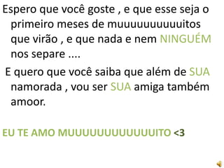 Espero que você goste , e que esse seja o
 primeiro meses de muuuuuuuuuuitos
 que virão , e que nada e nem NINGUÉM
 nos separe ....
E quero que você saiba que além de SUA
 namorada , vou ser SUA amiga também
 amoor.

EU TE AMO MUUUUUUUUUUUUITO <3
 