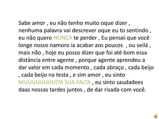 Sabe amor , eu não tenho muito oque dizer ,
nenhuma palavra vai descrever oque eu to sentindo ,
eu não quero NUNCA te perder , Eu pensei que você
longe nosso namoro ia acabar aos poucos , ou seilá ,
mais não , hoje eu posso dizer que foi até bom essa
distância entre agente , porque agente aprendeu a
dar valor em cada momento , cada abraço , cada beijo
, cada beijo na testa , e sim amor , eu sinto
MUUUUUUUUITA SUA FALTA , eu sinto saudadees
daas nossas tardes juntos , de dar risada com você.
 