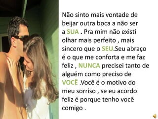 Não sinto mais vontade de
beijar outra boca a não ser
a SUA . Pra mim não existi
olhar mais perfeito , mais
sincero que o SEU.Seu abraço
é o que me conforta e me faz
feliz , NUNCA precisei tanto de
alguém como preciso de
VOCÊ .Você é o motivo do
meu sorriso , se eu acordo
feliz é porque tenho você
comigo .
 