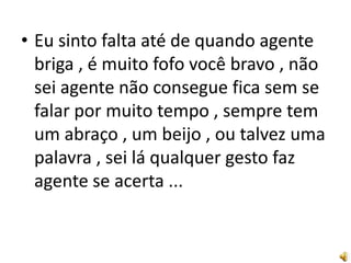 • Eu sinto falta até de quando agente
  briga , é muito fofo você bravo , não
  sei agente não consegue fica sem se
  falar por muito tempo , sempre tem
  um abraço , um beijo , ou talvez uma
  palavra , sei lá qualquer gesto faz
  agente se acerta ...
 