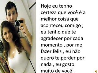 Hoje eu tenho
certeza que você é a
melhor coisa que
aconteceu comigo ,
eu tenho que te
agradecer por cada
momento , por me
fazer feliz , eu não
quero te perder por
nada , eu gosto
muito de você .
 