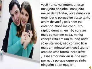 você nunca vai entender esse
meu jeito bobinha , meu jeito
meigo de te tratar, você nunca vai
entender o porque eu gosto tanto
assim de você , pois nem eu
entendo. Você me conquistou
rápido demais , eu não consigo
mais pensar em nada, minha
cabeça esta em um mundo onde
só existe você, não consigo ficar
mais um minuto sem você ,eu te
amo de uma forma inexplicável
, esse amor não vai sair de mim
por nada porque oque eu sinto
ninguém pode mudar !
 