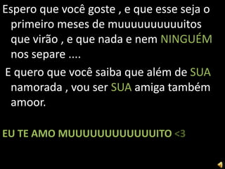 Espero que você goste , e que esse seja o
 primeiro meses de muuuuuuuuuuitos
 que virão , e que nada e nem NINGUÉM
 nos separe ....
E quero que você saiba que além de SUA
 namorada , vou ser SUA amiga também
 amoor.

EU TE AMO MUUUUUUUUUUUUITO <3
 