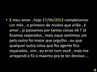 • E meu amor , hoje 27/06/2012 completamos
  um mês , o primeiro de muitos que virão , é
  amor , já passamos por tantas coisas né ? Já
  ficamos separados , mais oque sentimos um
  pelo outro foi maior que orgulho , ou que
  qualquer outra coisa que fez agente fica
  separados , sim , eu errei com você , mais me
  arrependi e fiz o maximo pra te ter denovo ...
 