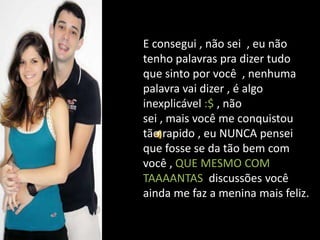 E consegui , não sei , eu não
tenho palavras pra dizer tudo
que sinto por você , nenhuma
palavra vai dizer , é algo
inexplicável :$ , não
sei , mais você me conquistou
tão rapido , eu NUNCA pensei
que fosse se da tão bem com
você , QUE MESMO COM
TAAAANTAS discussões você
ainda me faz a menina mais feliz.
 