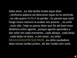 Sabe amor , eu não tenho muito oque dizer
, nenhuma palavra vai descrever oque eu to sentindo
, eu não quero NUNCA te perder , Eu pensei que você
longe nosso namoro ia acabar aos poucos , ou seilá
, mais não , hoje eu posso dizer que foi até bom essa
distância entre agente , porque agente aprendeu a
dar valor em cada momento , cada abraço , cada beijo
, cada beijo na testa , e sim amor , eu sinto
MUUUUUUUUITA SUA FALTA , eu sinto saudadees
daas nossas tardes juntos , de dar risada com você.
 